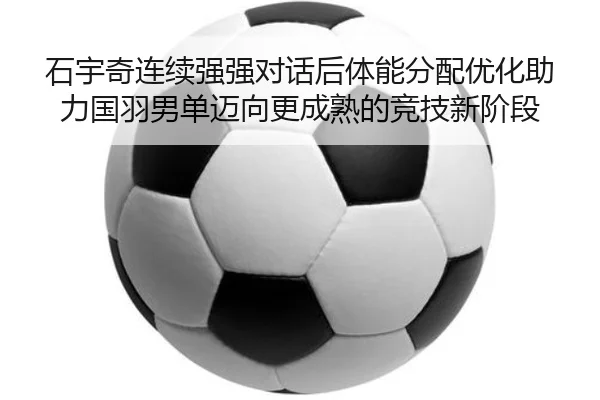 石宇奇连续强强对话后体能分配优化助力国羽男单迈向更成熟的竞技新阶段